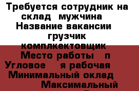 Требуется сотрудник на склад (мужчина) › Название вакансии ­ грузчик-комплкектовщик › Место работы ­ п. Угловое, 1-я рабочая, 58 › Минимальный оклад ­ 15 000 › Максимальный оклад ­ 25 000 › Возраст от ­ 21 › Возраст до ­ 45 - Приморский край, Артем г. Работа » Вакансии   . Приморский край,Артем г.